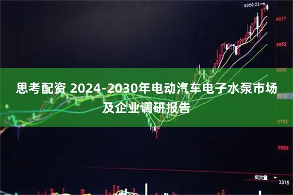 思考配资 2024-2030年电动汽车电子水泵市场及企业调研报告