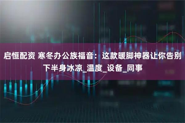 启恒配资 寒冬办公族福音：这款暖脚神器让你告别下半身冰凉_温度_设备_同事