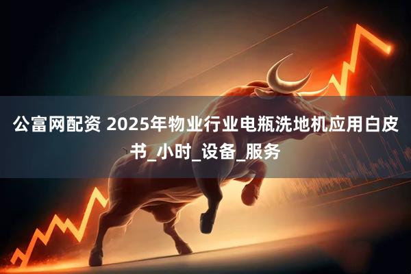 公富网配资 2025年物业行业电瓶洗地机应用白皮书_小时_设备_服务