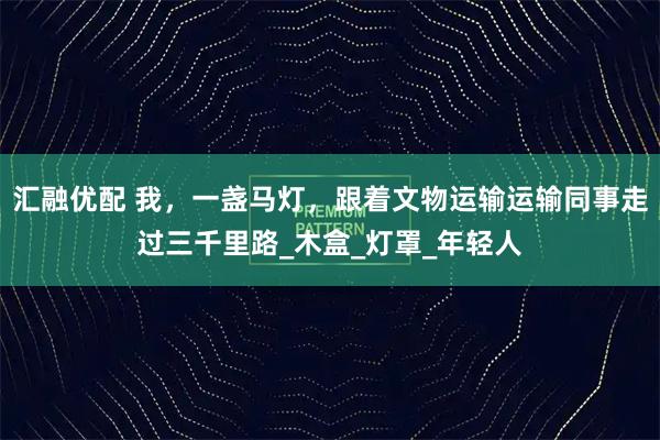汇融优配 我，一盏马灯，跟着文物运输运输同事走过三千里路_木盒_灯罩_年轻人