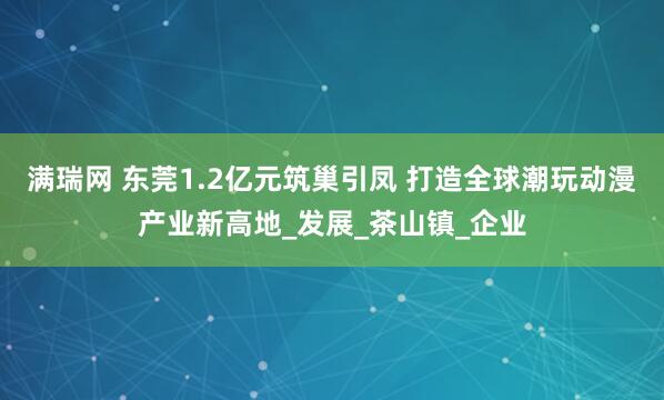 满瑞网 东莞1.2亿元筑巢引凤 打造全球潮玩动漫产业新高地_发展_茶山镇_企业