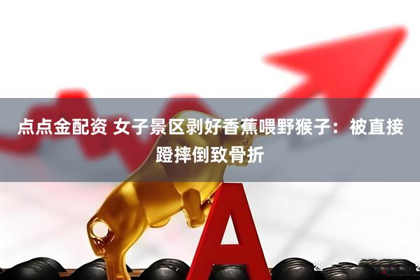 点点金配资 女子景区剥好香蕉喂野猴子：被直接蹬摔倒致骨折