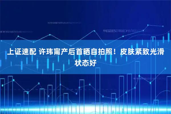 上证速配 许玮甯产后首晒自拍照！皮肤紧致光滑状态好
