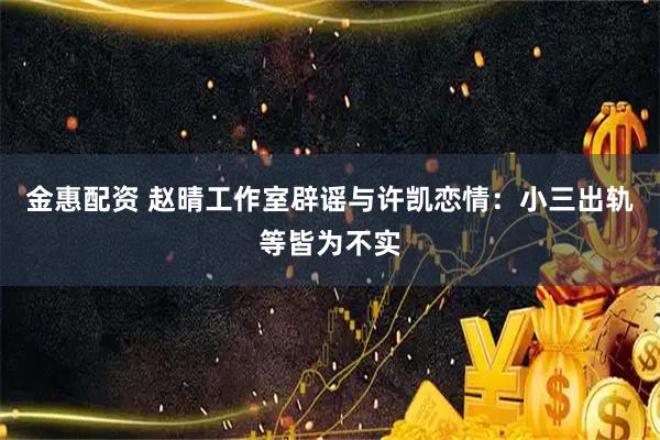 金惠配资 赵晴工作室辟谣与许凯恋情：小三出轨等皆为不实