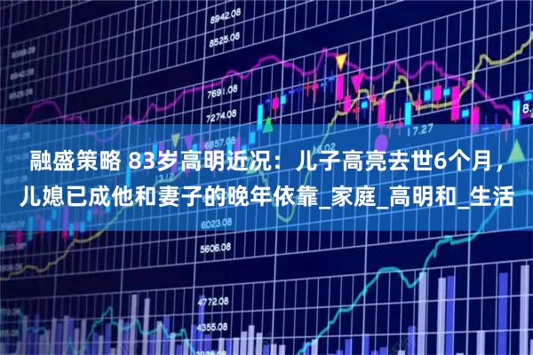 融盛策略 83岁高明近况：儿子高亮去世6个月，儿媳已成他和妻子的晚年依靠_家庭_高明和_生活