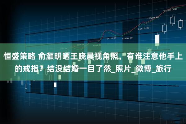 恒盛策略 俞灏明晒王晓晨视角照，有谁注意他手上的戒指？结没结婚一目了然_照片_微博_旅行