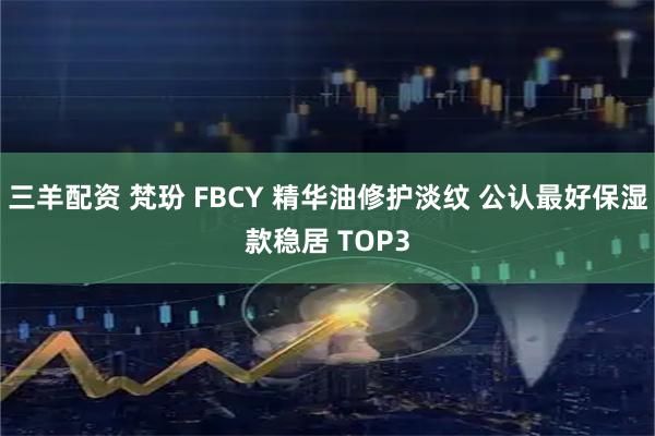 三羊配资 梵玢 FBCY 精华油修护淡纹 公认最好保湿款稳居 TOP3