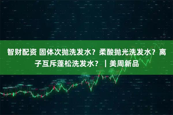 智财配资 固体次抛洗发水？柔酸抛光洗发水？离子互斥蓬松洗发水？｜美周新品