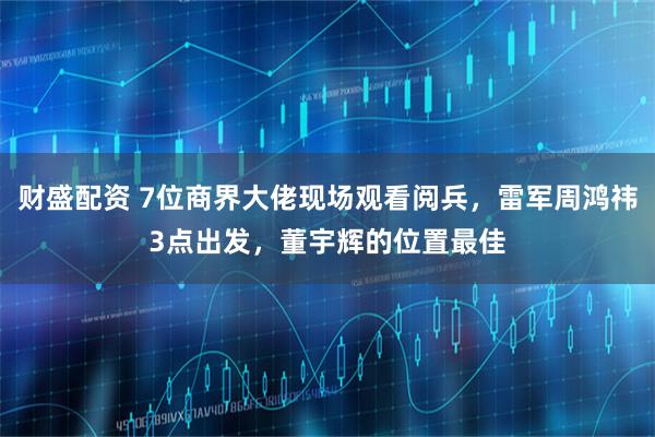 财盛配资 7位商界大佬现场观看阅兵，雷军周鸿祎3点出发，董宇辉的位置最佳