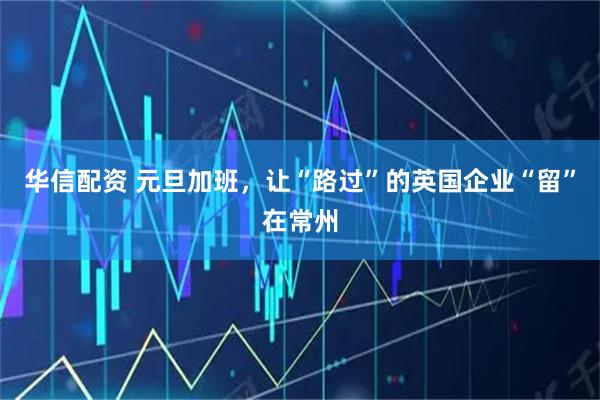 华信配资 元旦加班，让“路过”的英国企业“留”在常州