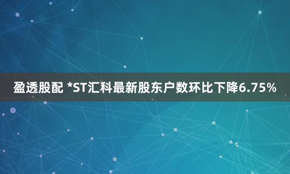 盈透股配 *ST汇科最新股东户数环比下降6.75%