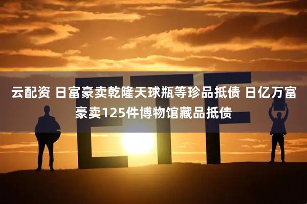 云配资 日富豪卖乾隆天球瓶等珍品抵债 日亿万富豪卖125件博物馆藏品抵债