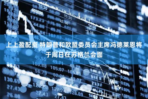 上上盈配资 特朗普和欧盟委员会主席冯德莱恩将于周日在苏格兰会面