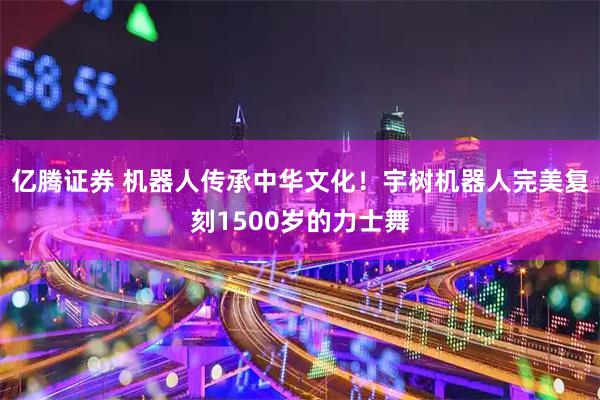 亿腾证券 机器人传承中华文化！宇树机器人完美复刻1500岁的力士舞