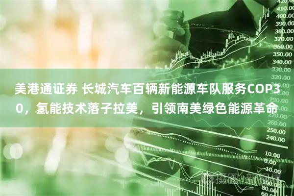 美港通证券 长城汽车百辆新能源车队服务COP30，氢能技术落子拉美，引领南美绿色能源革命