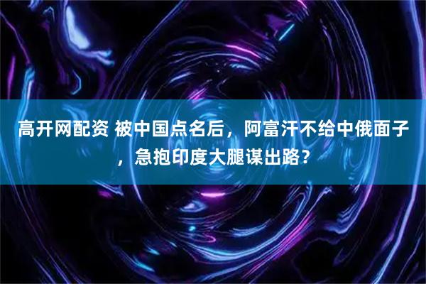 高开网配资 被中国点名后，阿富汗不给中俄面子，急抱印度大腿谋出路？