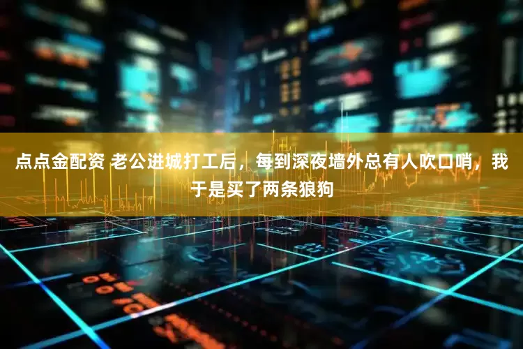 点点金配资 老公进城打工后，每到深夜墙外总有人吹口哨，我于是买了两条狼狗